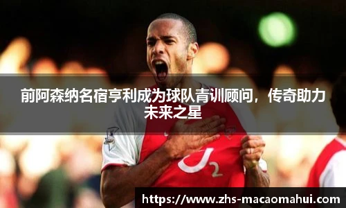 前阿森纳名宿亨利成为球队青训顾问，传奇助力未来之星